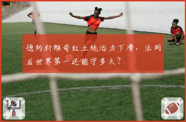 德约科维奇红土统治力下滑，法网后世界第一还能守多久？