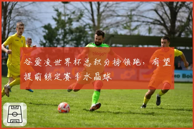 谷爱凌世界杯总积分榜领跑,有望提前锁定赛季水晶球