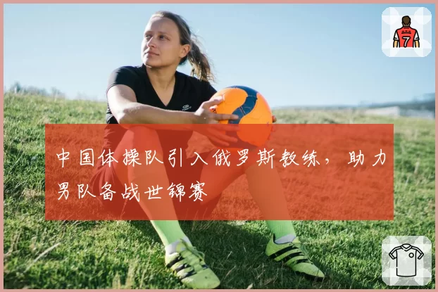 中国体操队引入俄罗斯教练,助力男队备战世锦赛