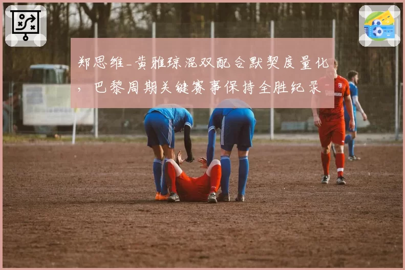 郑思维_黄雅琼混双配合默契度量化,巴黎周期关键赛事保持全胜纪录