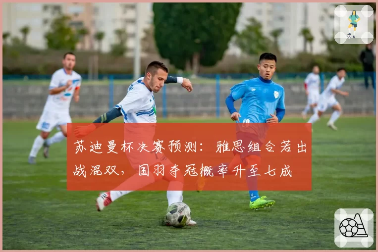 苏迪曼杯决赛预测：雅思组合若出战混双，国羽夺冠概率升至七成