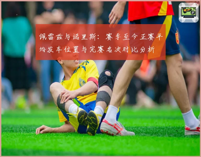 佩雷兹与诺里斯：赛季至今正赛平均发车位置与完赛名次对比分析