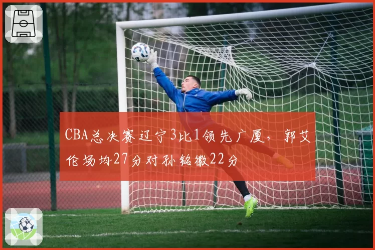 CBA总决赛辽宁3比1领先广厦，郭艾伦场均27分对孙铭徽22分