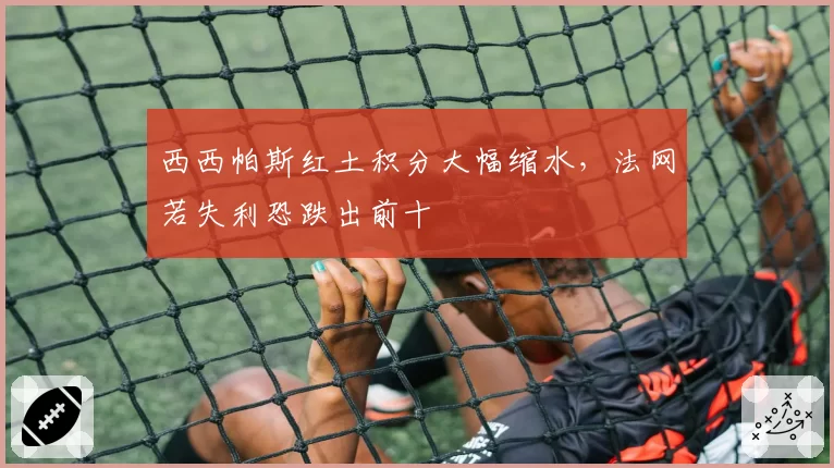 西西帕斯红土积分大幅缩水，法网若失利恐跌出前十