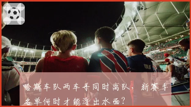 哈斯车队两车手同时离队，新赛季名单何时才能浮出水面？