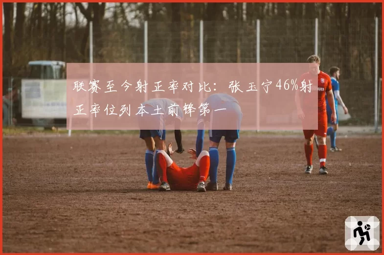 联赛至今射正率对比：张玉宁46%射正率位列本土前锋第一
