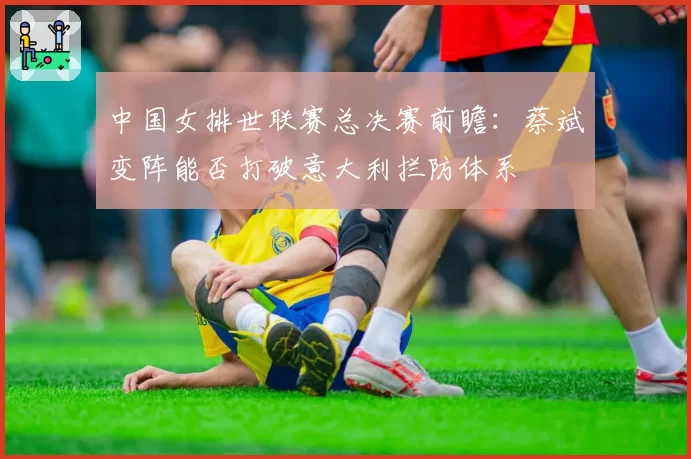 中国女排世联赛总决赛前瞻:蔡斌变阵能否打破意大利拦防体系