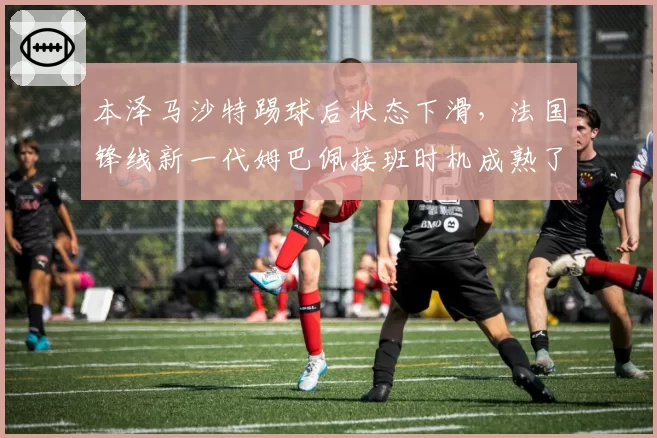 本泽马沙特踢球后状态下滑，法国锋线新一代姆巴佩接班时机成熟了吗？