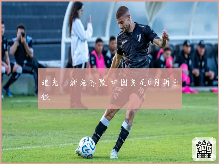 追光 _ 新老齐聚 中国男足6月再出征