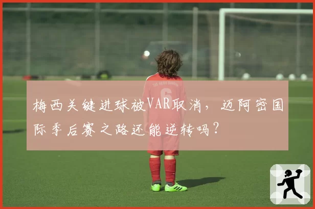 梅西关键进球被VAR取消，迈阿密国际季后赛之路还能逆转吗？