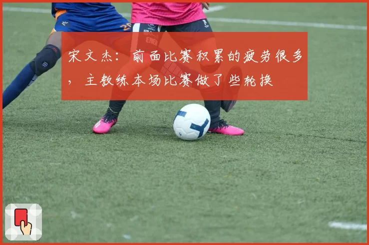 宋文杰：前面比赛积累的疲劳很多，主教练本场比赛做了些轮换