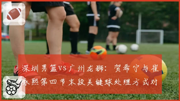 深圳男篮vs广州龙狮：贺希宁与崔永熙第四节末段关键球处理方式对比