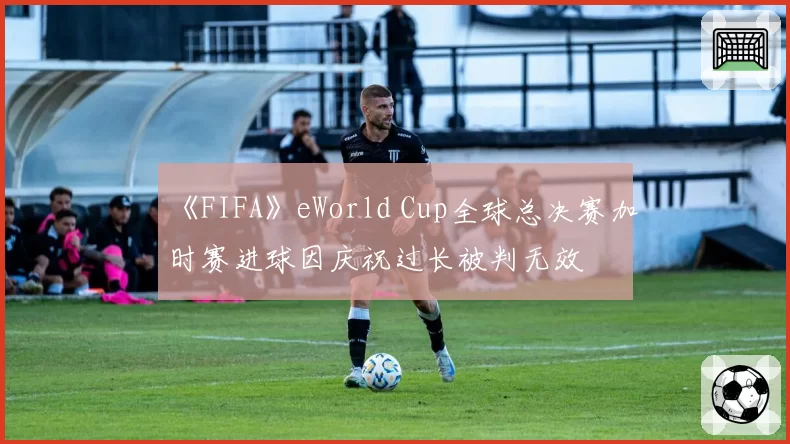 《FIFA》eWorld Cup全球总决赛加时赛进球因庆祝过长被判无效