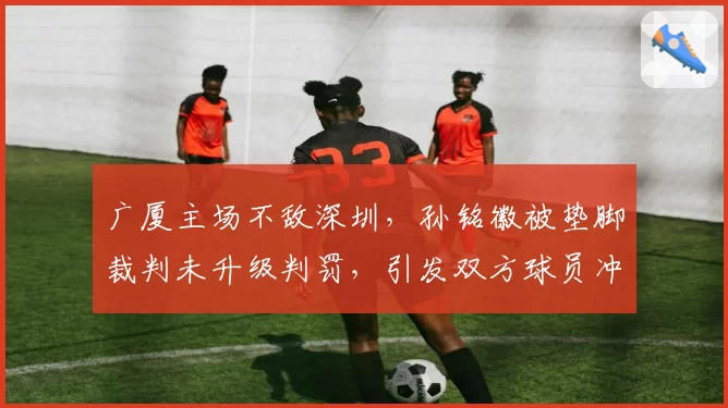 广厦主场不敌深圳,孙铭徽被垫脚裁判未升级判罚,引发双方球员冲突