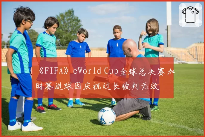 《FIFA》eWorld Cup全球总决赛加时赛进球因庆祝过长被判无效