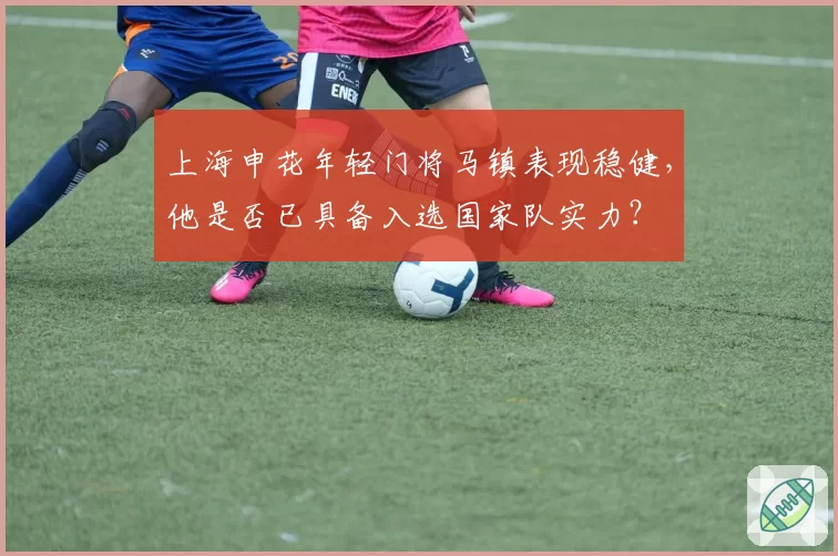 上海申花年轻门将马镇表现稳健，他是否已具备入选国家队实力？
