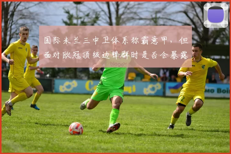 国际米兰三中卫体系称霸意甲，但面对欧冠顶级边锋群时是否会暴露侧翼空当？