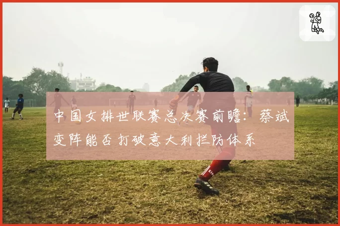 中国女排世联赛总决赛前瞻:蔡斌变阵能否打破意大利拦防体系