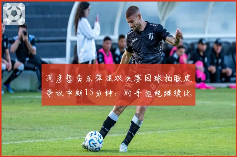 冯彦哲黄东萍混双决赛因球拍胶皮争议中断15分钟,对手拒绝继续比赛