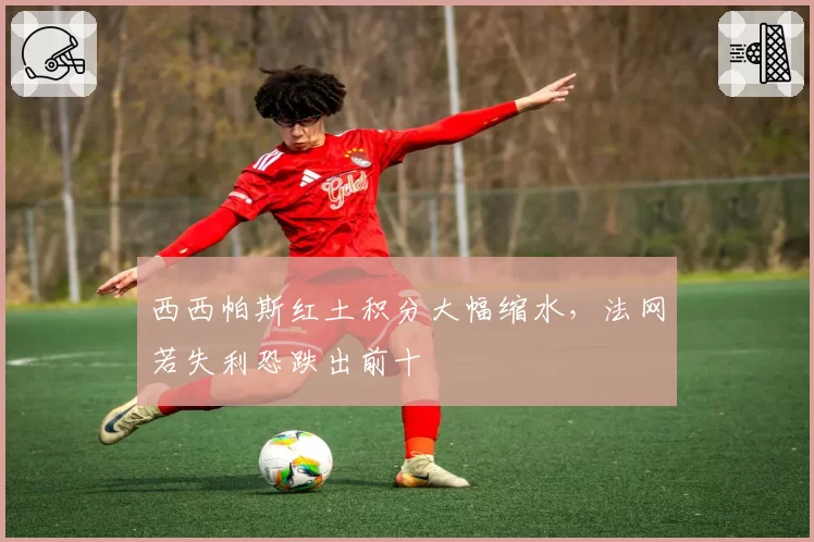 西西帕斯红土积分大幅缩水，法网若失利恐跌出前十