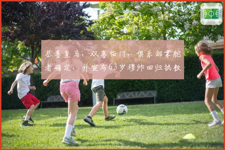 恭喜皇马，双喜临门，俱乐部掌舵者确定，并宣布63岁穆帅回归执教