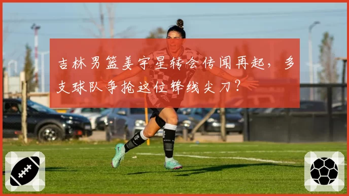 吉林男篮姜宇星转会传闻再起,多支球队争抢这位锋线尖刀?