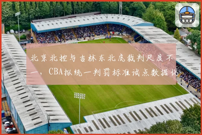 北京北控与吉林东北虎裁判尺度不一，CBA拟统一判罚标准试点数据化