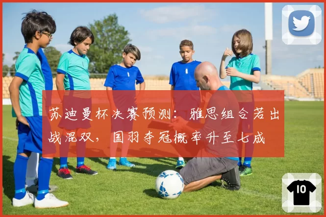 苏迪曼杯决赛预测：雅思组合若出战混双，国羽夺冠概率升至七成