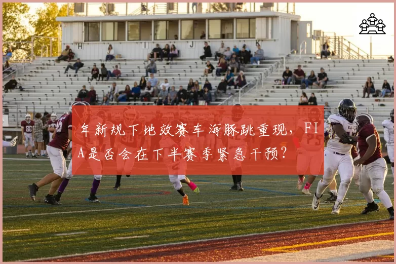年新规下地效赛车海豚跳重现，FIA是否会在下半赛季紧急干预？