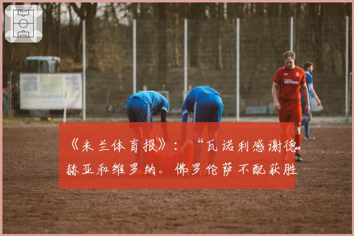 《米兰体育报》：“瓦诺利感谢德赫亚和维罗纳。佛罗伦萨不配获胜”