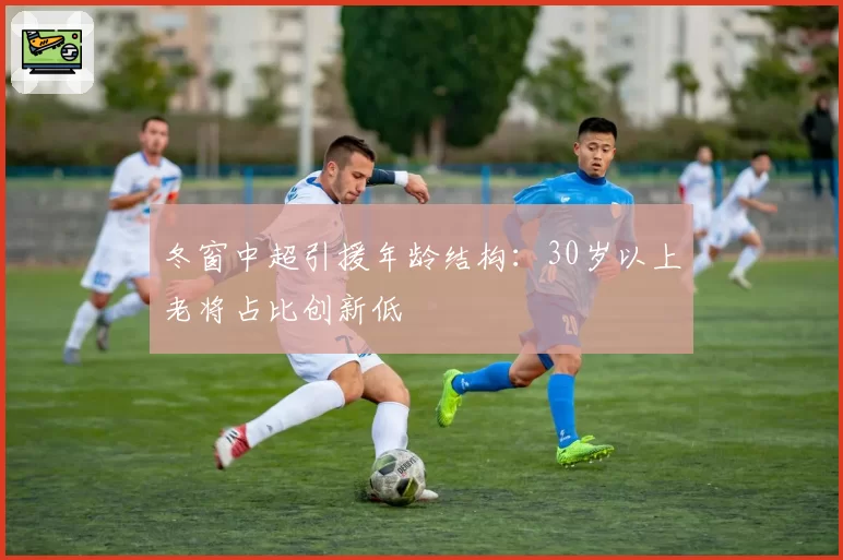 冬窗中超引援年龄结构：30岁以上老将占比创新低