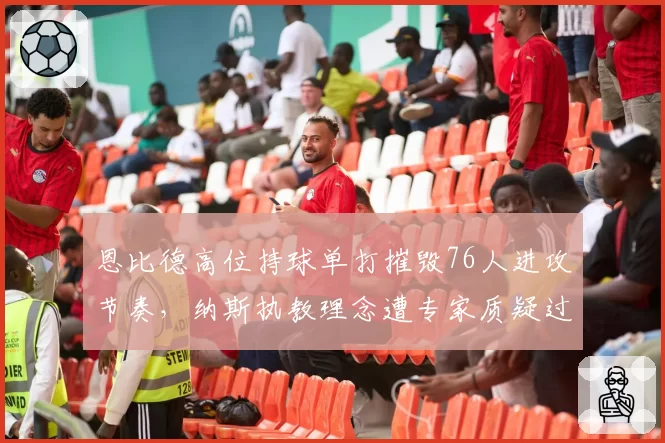 恩比德高位持球单打摧毁76人进攻节奏，纳斯执教理念遭专家质疑过时