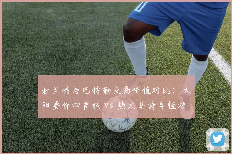 杜兰特与巴特勒交易价值对比:太阳要价四首轮 vs 热火坚持年轻核心