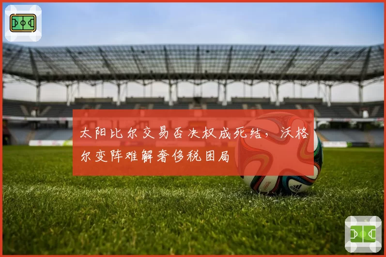 太阳比尔交易否决权成死结,沃格尔变阵难解奢侈税困局