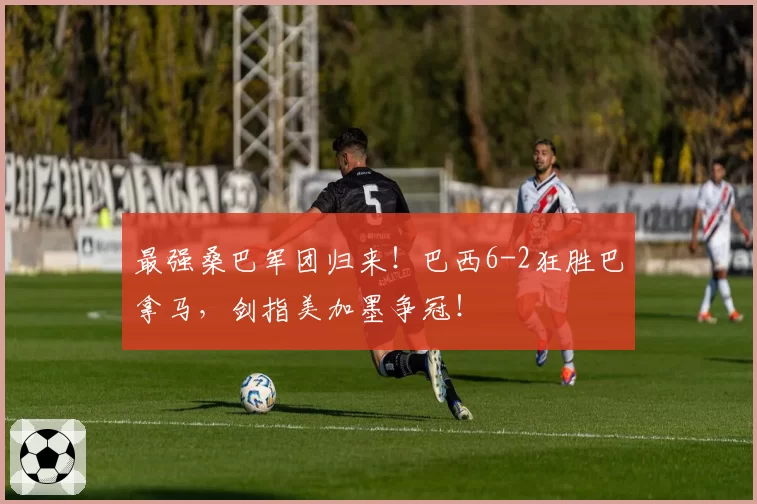最强桑巴军团归来!巴西6-2狂胜巴拿马,剑指美加墨争冠!