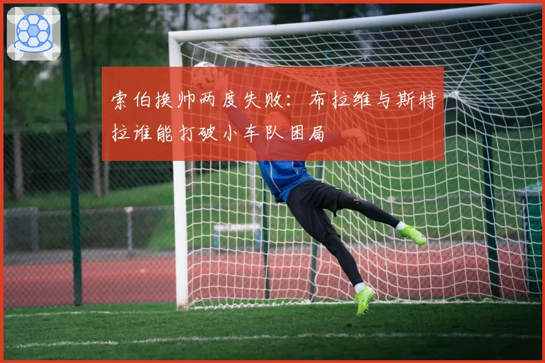 索伯换帅两度失败:布拉维与斯特拉谁能打破小车队困局