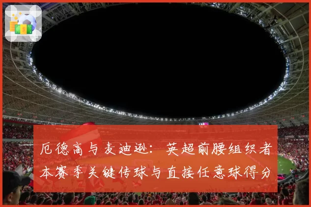 厄德高与麦迪逊：英超前腰组织者本赛季关键传球与直接任意球得分对比