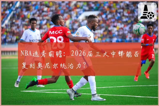 NBA选秀前瞻:2026届三大中锋能否复刻奥尼尔统治力?