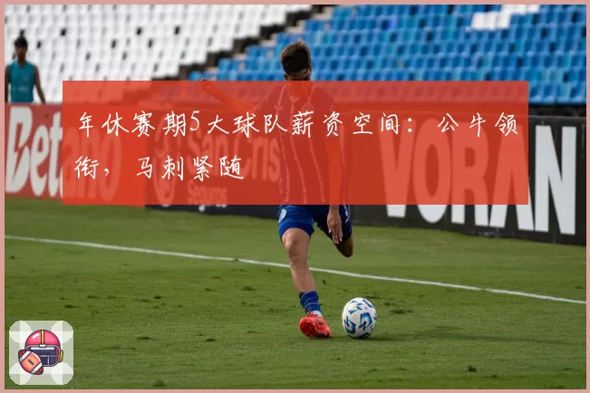 年休赛期5大球队薪资空间：公牛领衔，马刺紧随