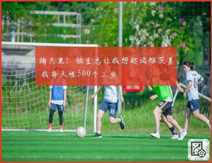 梅杰里：铂金总让我想起诺维茨基 我每天练500个三分