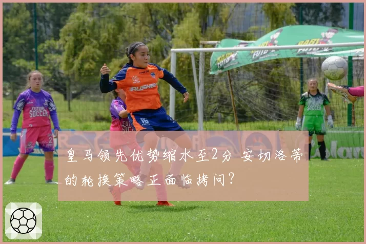 皇马领先优势缩水至2分 安切洛蒂的轮换策略正面临拷问？