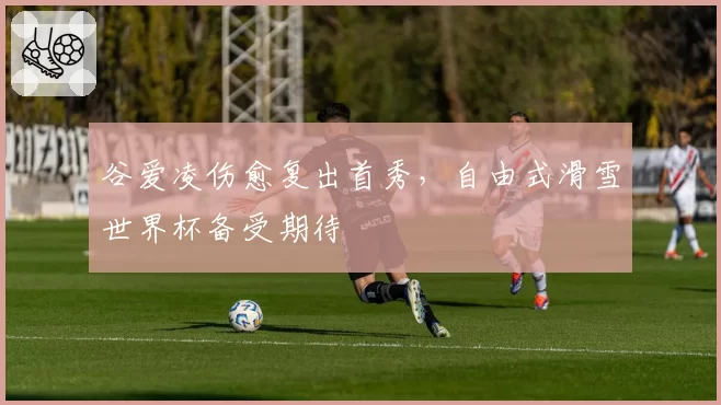 谷爱凌伤愈复出首秀，自由式滑雪世界杯备受期待