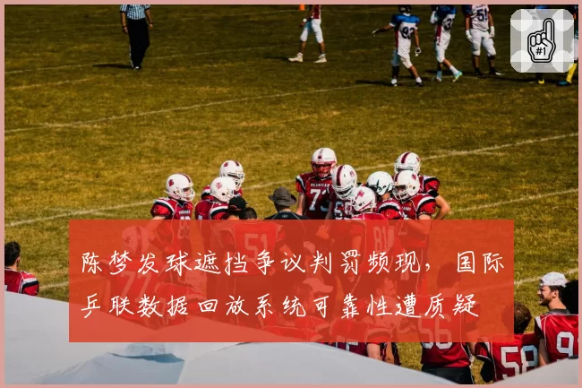 陈梦发球遮挡争议判罚频现，国际乒联数据回放系统可靠性遭质疑