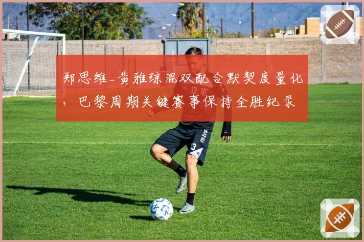 郑思维_黄雅琼混双配合默契度量化,巴黎周期关键赛事保持全胜纪录