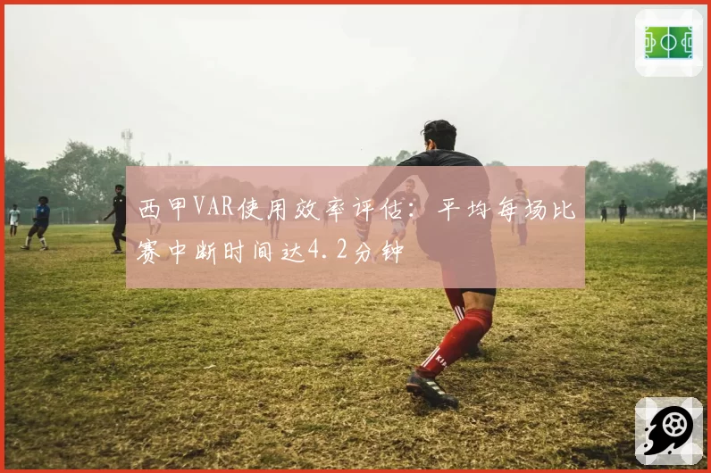 西甲VAR使用效率评估：平均每场比赛中断时间达4.2分钟