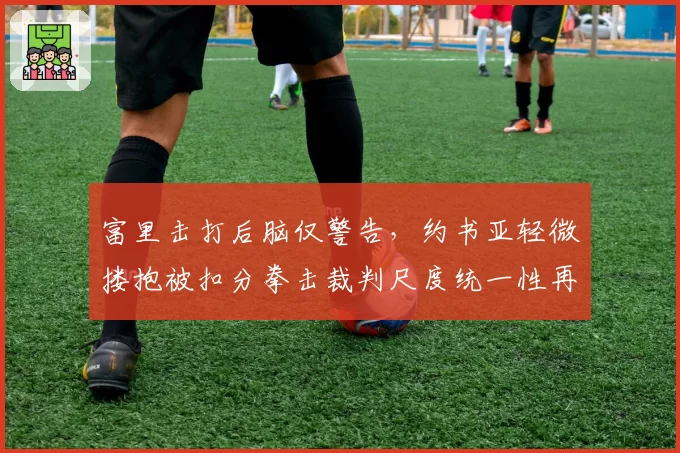 富里击打后脑仅警告，约书亚轻微搂抱被扣分拳击裁判尺度统一性再受拷问