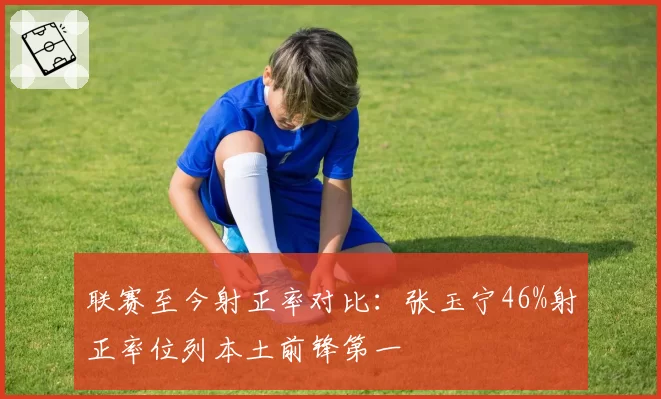 联赛至今射正率对比：张玉宁46%射正率位列本土前锋第一