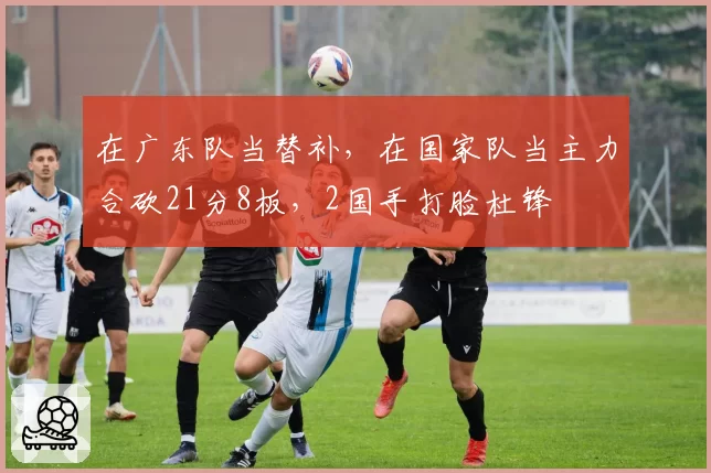 在广东队当替补，在国家队当主力合砍21分8板，2国手打脸杜锋