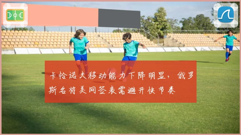 卡恰诺夫移动能力下降明显，俄罗斯名将美网签表需避开快节奏