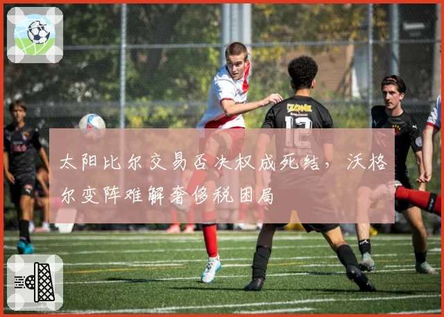 太阳比尔交易否决权成死结,沃格尔变阵难解奢侈税困局